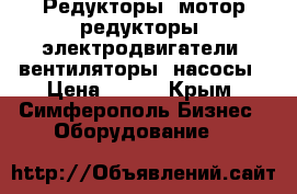 Редукторы, мотор-редукторы, электродвигатели, вентиляторы, насосы › Цена ­ 123 - Крым, Симферополь Бизнес » Оборудование   